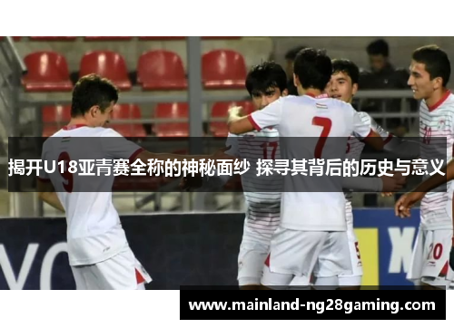 揭开U18亚青赛全称的神秘面纱 探寻其背后的历史与意义