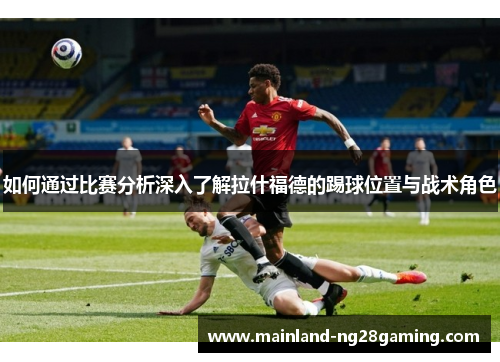 如何通过比赛分析深入了解拉什福德的踢球位置与战术角色 如何通过比赛分析深入了解拉什福德的踢球位置与战术角色