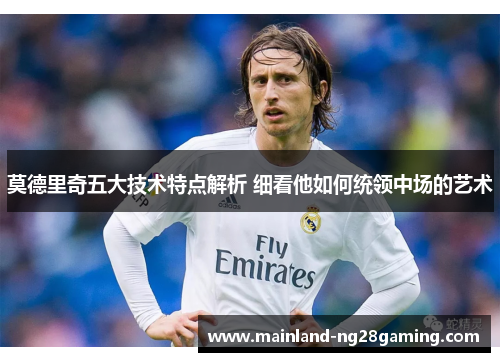 莫德里奇五大技术特点解析 细看他如何统领中场的艺术