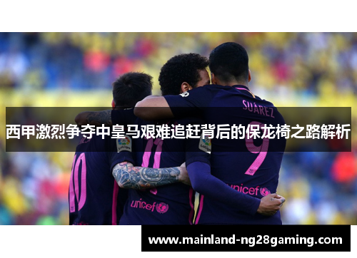 西甲激烈争夺中皇马艰难追赶背后的保龙椅之路解析