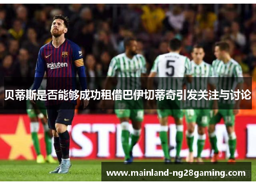 贝蒂斯是否能够成功租借巴伊切蒂奇引发关注与讨论 贝蒂斯是否能够成功租借巴伊切蒂奇引发关注与讨论