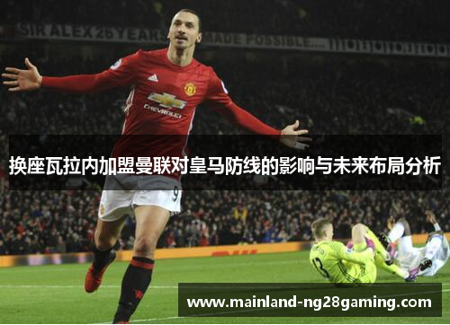 换座瓦拉内加盟曼联对皇马防线的影响与未来布局分析