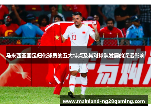 马来西亚国足归化球员的五大特点及其对球队发展的深远影响
