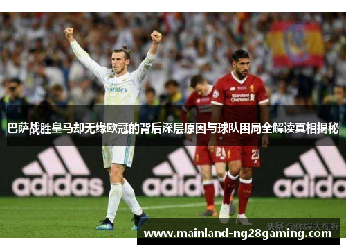 巴萨战胜皇马却无缘欧冠的背后深层原因与球队困局全解读真相揭秘