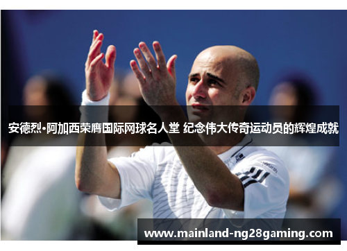 安德烈·阿加西荣膺国际网球名人堂 纪念伟大传奇运动员的辉煌成就