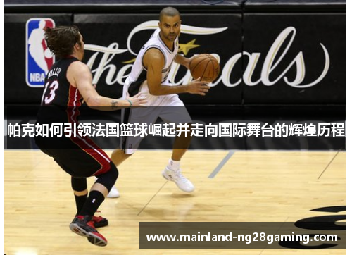 帕克如何引领法国篮球崛起并走向国际舞台的辉煌历程