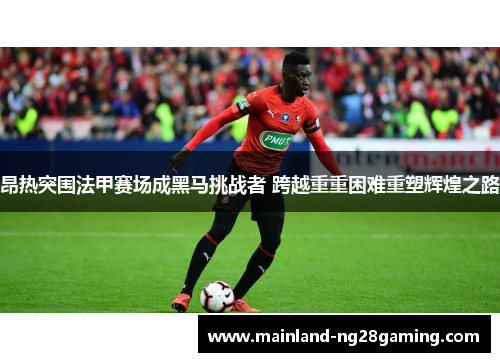 昂热突围法甲赛场成黑马挑战者 跨越重重困难重塑辉煌之路 昂热突围法甲赛场成黑马挑战者 跨越重重困难重塑辉煌之路