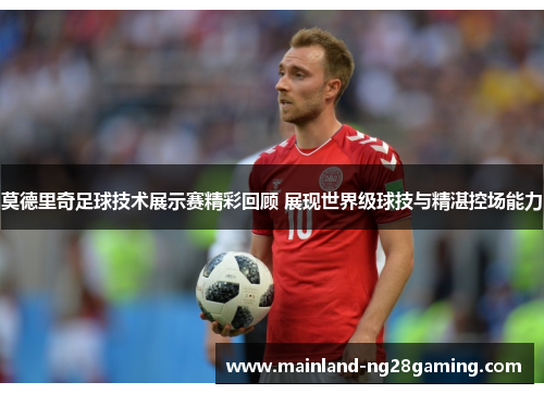 莫德里奇足球技术展示赛精彩回顾 展现世界级球技与精湛控场能力
