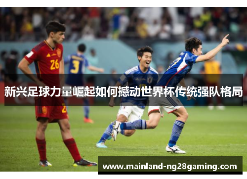 新兴足球力量崛起如何撼动世界杯传统强队格局