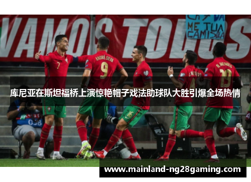 库尼亚在斯坦福桥上演惊艳帽子戏法助球队大胜引爆全场热情