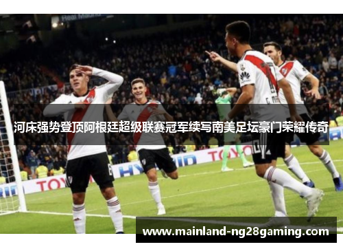 河床强势登顶阿根廷超级联赛冠军续写南美足坛豪门荣耀传奇