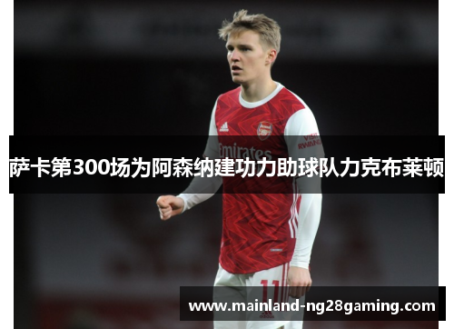 萨卡第300场为阿森纳建功力助球队力克布莱顿