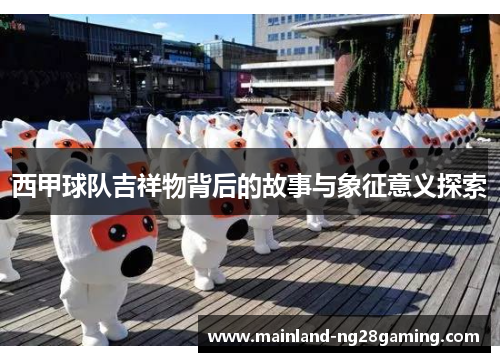 西甲球队吉祥物背后的故事与象征意义探索