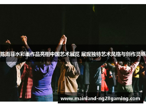陈雨菲水彩画作品亮相中国艺术展览 展现独特艺术风格与创作灵感