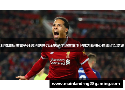 利物浦后防竞争升级科纳特力压宽萨坐稳首发中卫成为新核心稳固红军防线