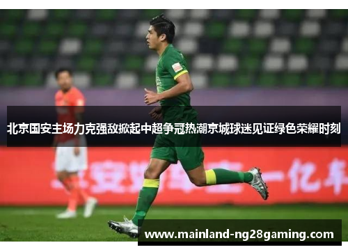 北京国安主场力克强敌掀起中超争冠热潮京城球迷见证绿色荣耀时刻 北京国安主场力克强敌掀起中超争冠热潮京城球迷见证绿色荣耀时刻