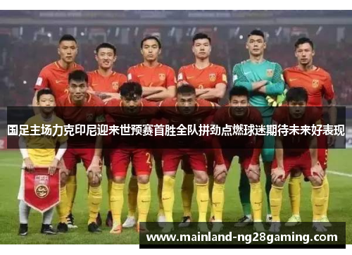 国足主场力克印尼迎来世预赛首胜全队拼劲点燃球迷期待未来好表现