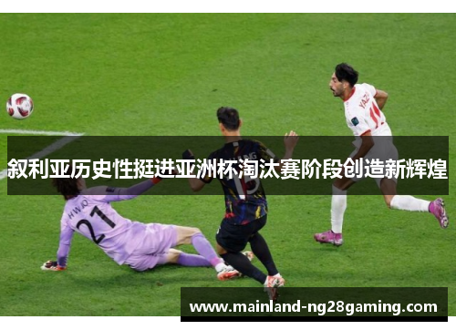 叙利亚历史性挺进亚洲杯淘汰赛阶段创造新辉煌
